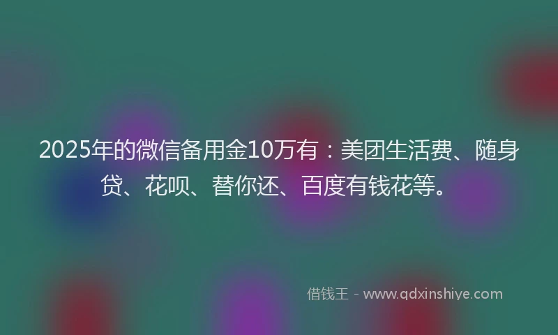 2025年的微信备用金10万有：美团生活费、随身贷、花呗、替你还、百度有钱花等。
