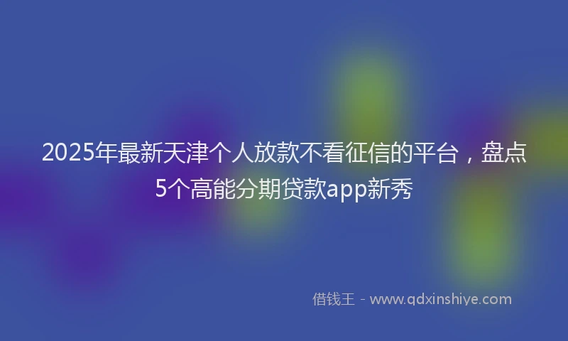 2025年最新天津个人放款不看征信的平台，盘点5个高能分期贷款app新秀