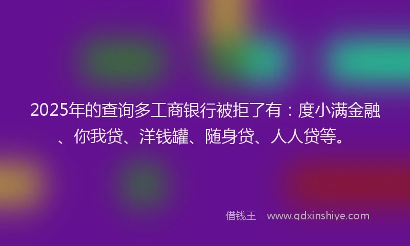 2025年的查询多工商银行被拒了有：度小满金融、你我贷、洋钱罐、随身贷、人人贷等。