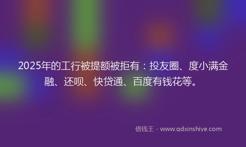2025年的工行被提额被拒有：投友圈、度小满金融、还呗、快贷通、百度有钱花等。