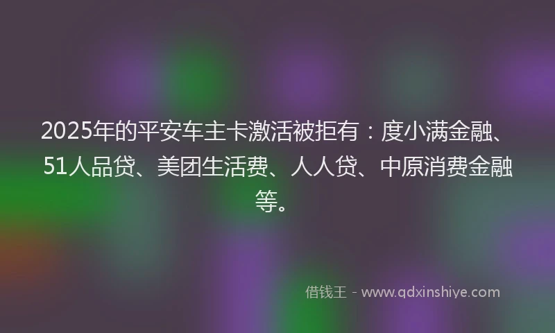 2025年的平安车主卡激活被拒有：度小满金融、51人品贷、美团生活费、人人贷、中原消费金融等。