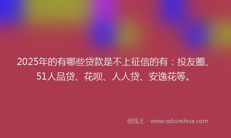 2025年的有哪些贷款是不上征信的有：投友圈、51人品贷、花呗、人人贷、安逸花等。