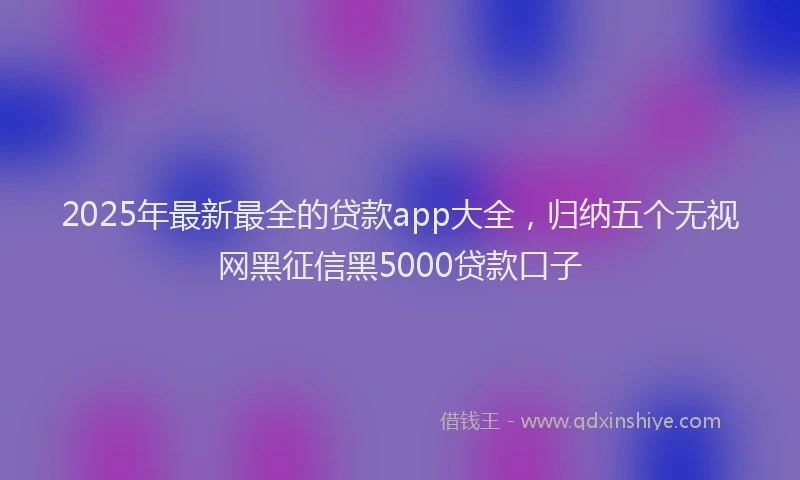 2025年最新最全的贷款app大全，归纳五个无视网黑征信黑5000贷款口子