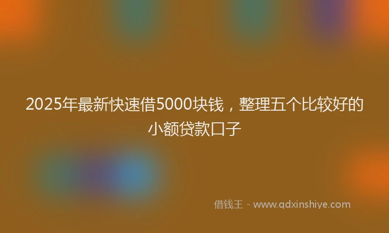 2025年最新快速借5000块钱，整理五个比较好的小额贷款口子