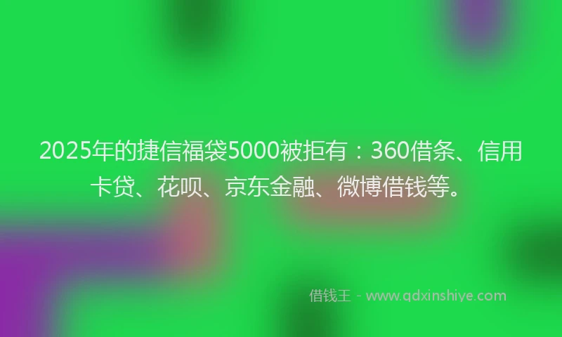 2025年的捷信福袋5000被拒有：360借条、信用卡贷、花呗、京东金融、微博借钱等。