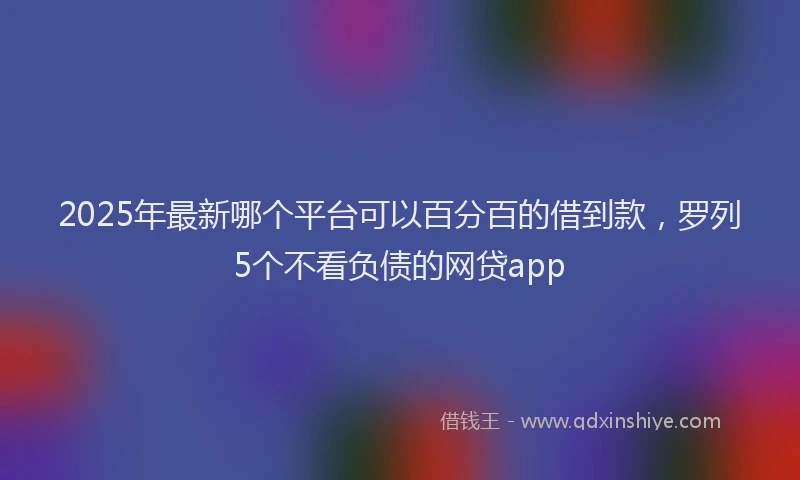 2025年最新哪个平台可以百分百的借到款，罗列5个不看负债的网贷app