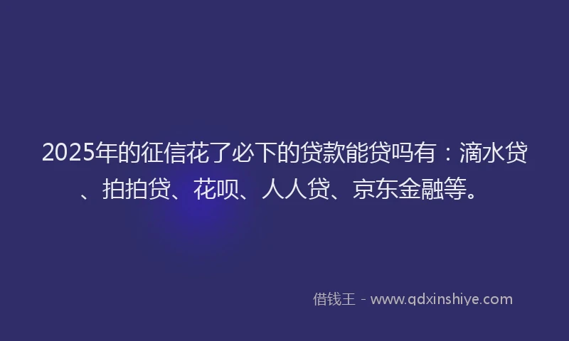 2025年的征信花了必下的贷款能贷吗有：滴水贷、拍拍贷、花呗、人人贷、京东金融等。