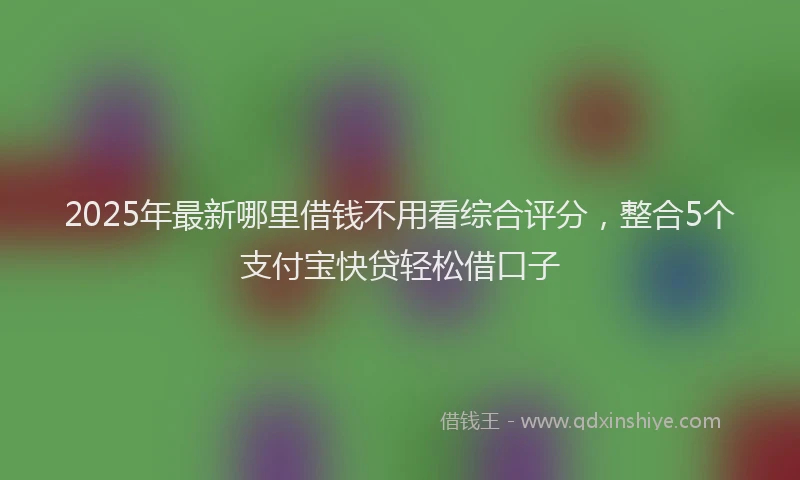 2025年最新哪里借钱不用看综合评分，整合5个支付宝快贷轻松借口子