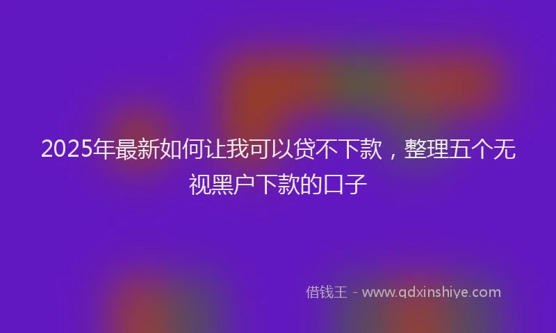 2025年最新如何让我可以贷不下款，整理五个无视黑户下款的口子