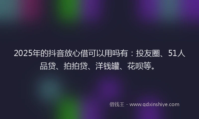 2025年的抖音放心借可以用吗有：投友圈、51人品贷、拍拍贷、洋钱罐、花呗等。