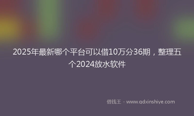 2025年最新哪个平台可以借10万分36期，整理五个2024放水软件