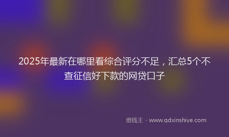 2025年最新在哪里看综合评分不足，汇总5个不查征信好下款的网贷口子