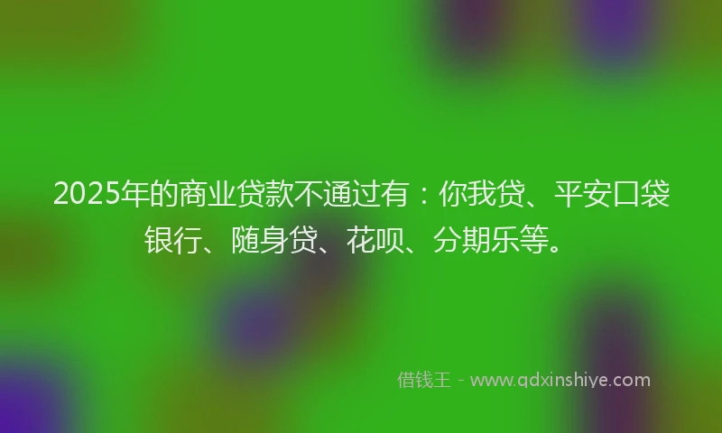 2025年的商业贷款不通过有：你我贷、平安口袋银行、随身贷、花呗、分期乐等。