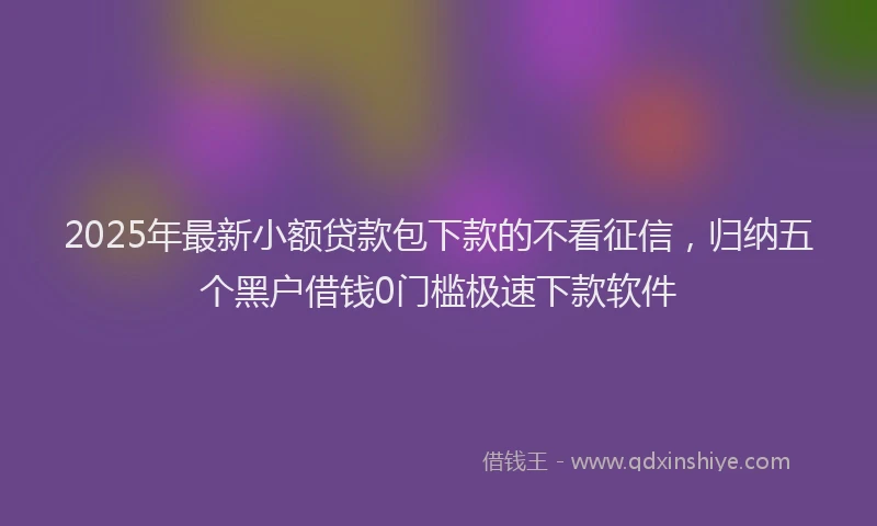 2025年最新小额贷款包下款的不看征信，归纳五个黑户借钱0门槛极速下款软件