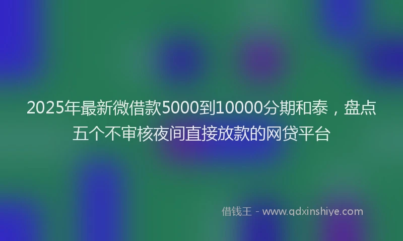 2025年最新微借款5000到10000分期和泰，盘点五个不审核夜间直接放款的网贷平台