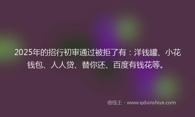 2025年的招行初审通过被拒了有：洋钱罐、小花钱包、人人贷、替你还、百度有钱花等。