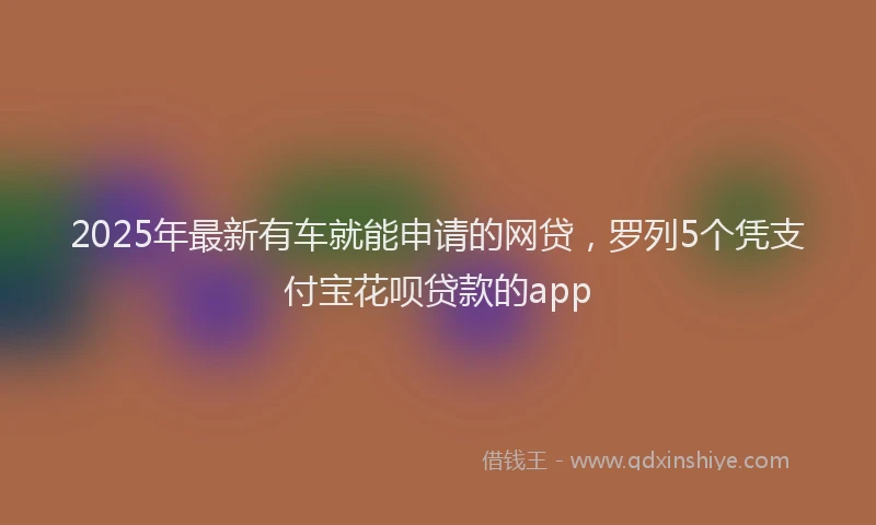 2025年最新有车就能申请的网贷，罗列5个凭支付宝花呗贷款的app