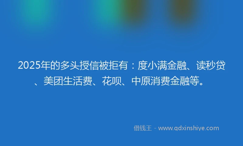 2025年的多头授信被拒有：度小满金融、读秒贷、美团生活费、花呗、中原消费金融等。