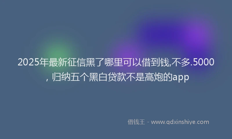 2025年最新征信黑了哪里可以借到钱,不多.5000，归纳五个黑白贷款不是高炮的app