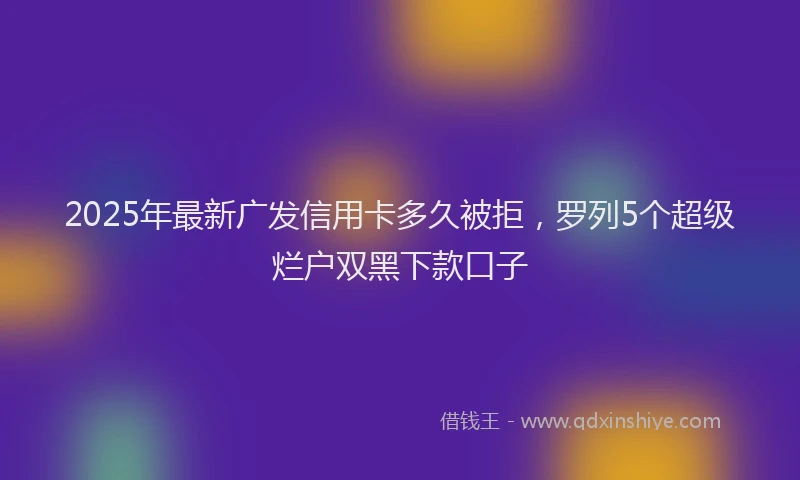 2025年最新广发信用卡多久被拒，罗列5个超级烂户双黑下款口子