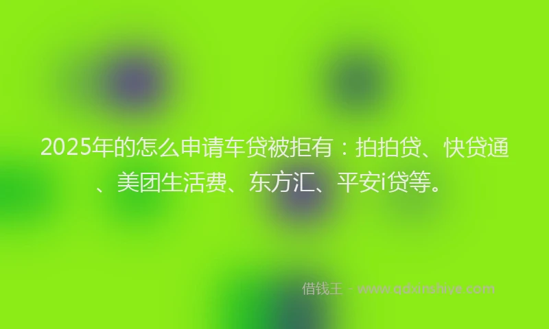 2025年的怎么申请车贷被拒有：拍拍贷、快贷通、美团生活费、东方汇、平安i贷等。