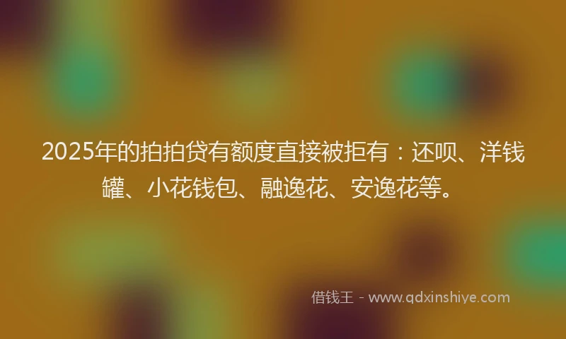 2025年的拍拍贷有额度直接被拒有：还呗、洋钱罐、小花钱包、融逸花、安逸花等。