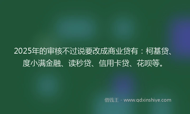 2025年的审核不过说要改成商业贷有：柯基贷、度小满金融、读秒贷、信用卡贷、花呗等。