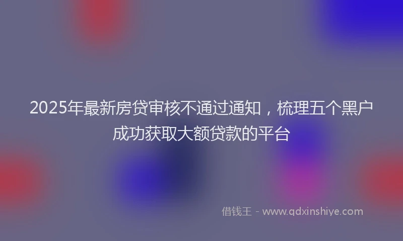 2025年最新房贷审核不通过通知，梳理五个黑户成功获取大额贷款的平台