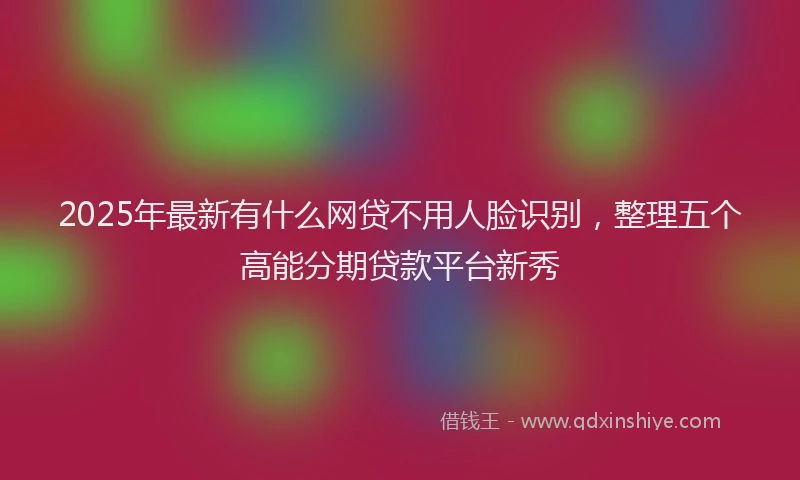 2025年最新有什么网贷不用人脸识别，整理五个高能分期贷款平台新秀