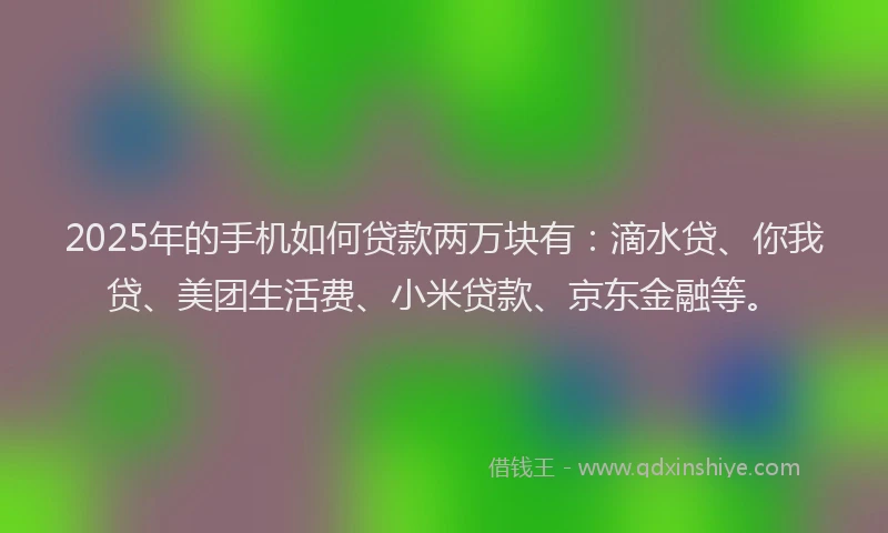2025年的手机如何贷款两万块有：滴水贷、你我贷、美团生活费、小米贷款、京东金融等。