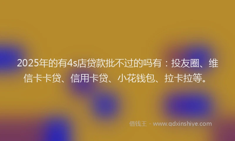 2025年的有4s店贷款批不过的吗有：投友圈、维信卡卡贷、信用卡贷、小花钱包、拉卡拉等。