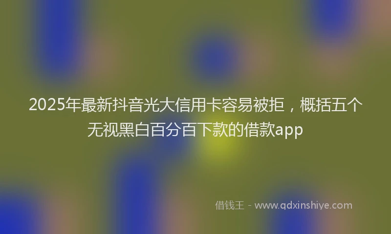 2025年最新抖音光大信用卡容易被拒，概括五个无视黑白百分百下款的借款app
