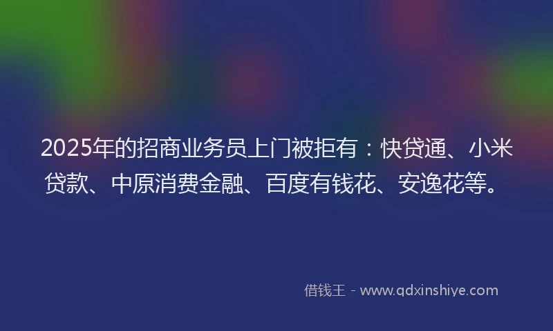 2025年的招商业务员上门被拒有：快贷通、小米贷款、中原消费金融、百度有钱花、安逸花等。