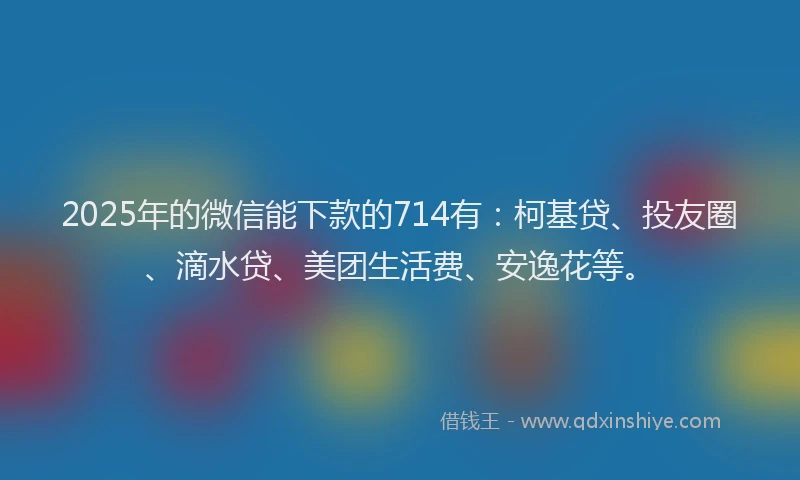 2025年的微信能下款的714有：柯基贷、投友圈、滴水贷、美团生活费、安逸花等。
