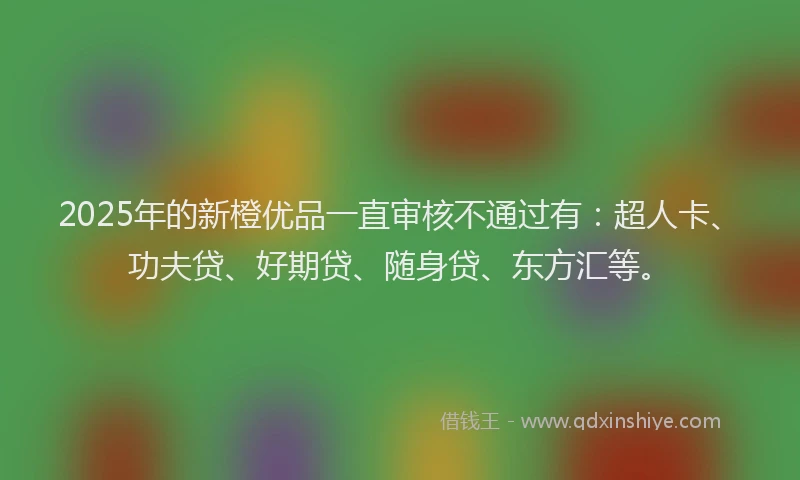 2025年的新橙优品一直审核不通过有：超人卡、功夫贷、好期贷、随身贷、东方汇等。