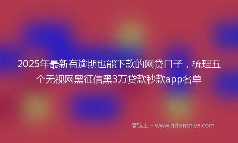2025年最新有逾期也能下款的网贷口子，梳理五个无视网黑征信黑3万贷款秒款app名单