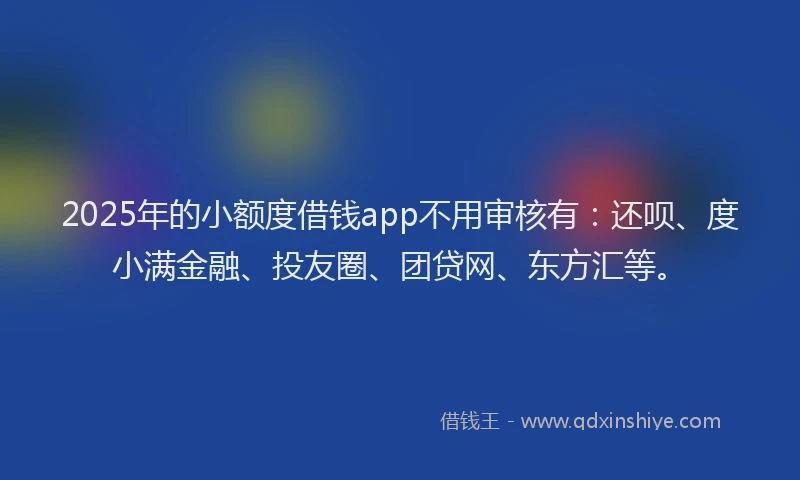2025年的小额度借钱app不用审核有：还呗、度小满金融、投友圈、团贷网、东方汇等。