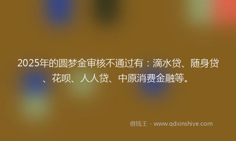 2025年的圆梦金审核不通过有：滴水贷、随身贷、花呗、人人贷、中原消费金融等。