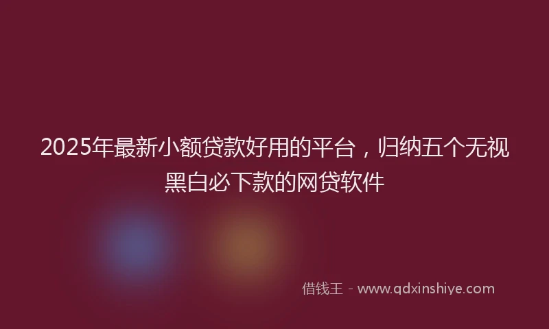 2025年最新小额贷款好用的平台，归纳五个无视黑白必下款的网贷软件
