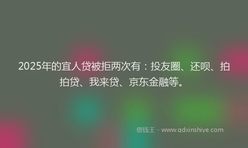 2025年的宜人贷被拒两次有：投友圈、还呗、拍拍贷、我来贷、京东金融等。
