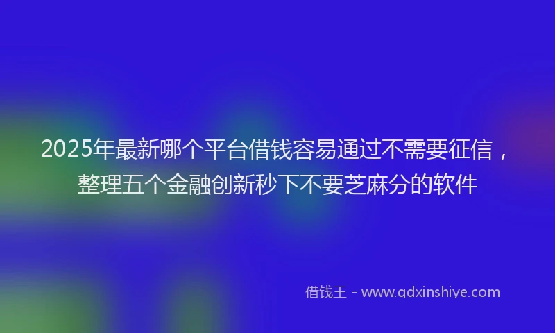 2025年最新哪个平台借钱容易通过不需要征信，整理五个金融创新秒下不要芝麻分的软件