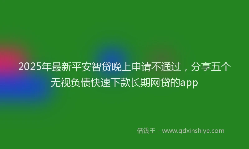 2025年最新平安智贷晚上申请不通过，分享五个无视负债快速下款长期网贷的app