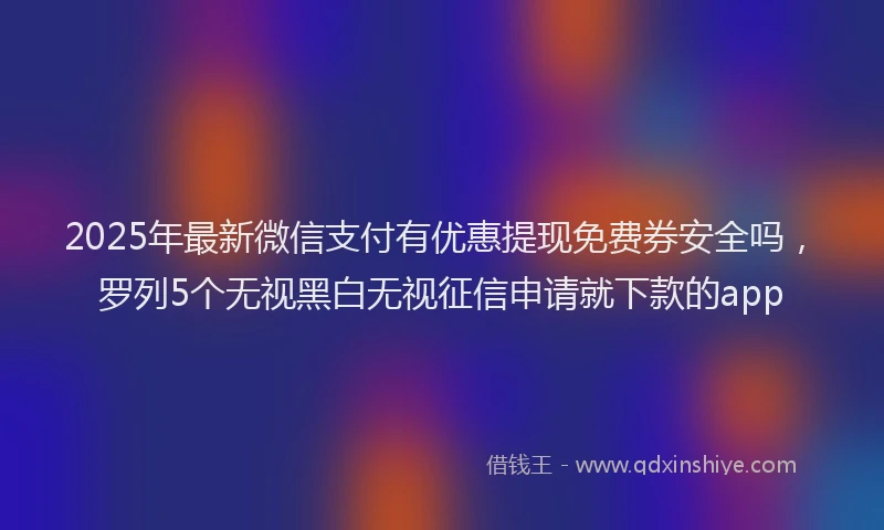 2025年最新微信支付有优惠提现免费券安全吗，罗列5个无视黑白无视征信申请就下款的app