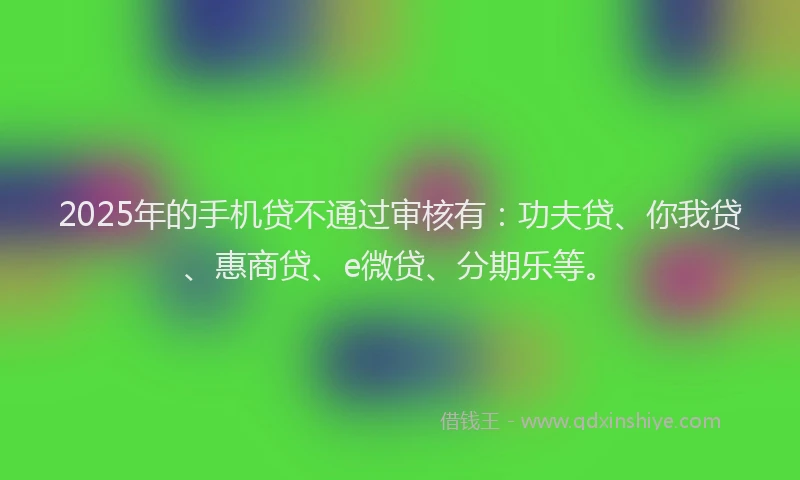 2025年的手机贷不通过审核有：功夫贷、你我贷、惠商贷、e微贷、分期乐等。