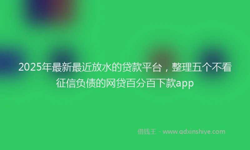 2025年最新最近放水的贷款平台，整理五个不看征信负债的网贷百分百下款app