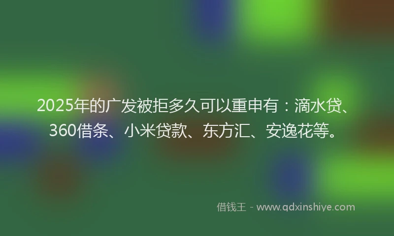 2025年的广发被拒多久可以重申有：滴水贷、360借条、小米贷款、东方汇、安逸花等。