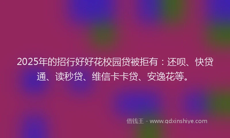 2025年的招行好好花校园贷被拒有：还呗、快贷通、读秒贷、维信卡卡贷、安逸花等。
