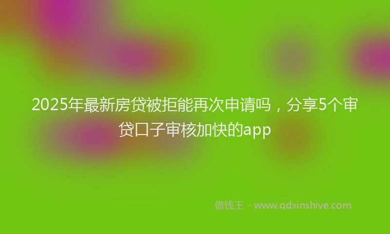 2025年最新房贷被拒能再次申请吗，分享5个审贷口子审核加快的app