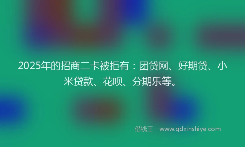 2025年的招商二卡被拒有：团贷网、好期贷、小米贷款、花呗、分期乐等。