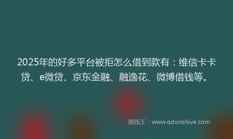 2025年的好多平台被拒怎么借到款有：维信卡卡贷、e微贷、京东金融、融逸花、微博借钱等。